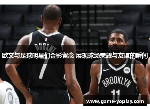 欧文与足球明星们合影留念 展现球场荣耀与友谊的瞬间