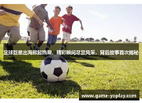 足球巨星出海掀起热潮，精彩瞬间尽显风采，背后故事首次揭秘