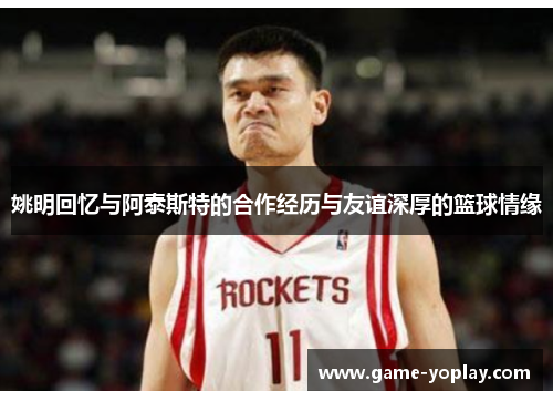 姚明回忆与阿泰斯特的合作经历与友谊深厚的篮球情缘