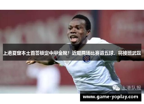 上港夏窗本土首签锁定中甲金靴！近期两场比赛进五球，将接班武磊