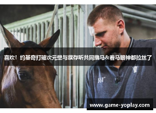 喜欢！约基奇打破次元壁与濮存昕共同撸马&看马眼神都拉丝了