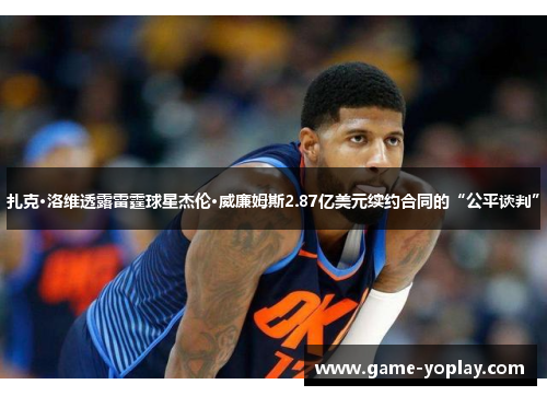 扎克·洛维透露雷霆球星杰伦·威廉姆斯2.87亿美元续约合同的“公平谈判”